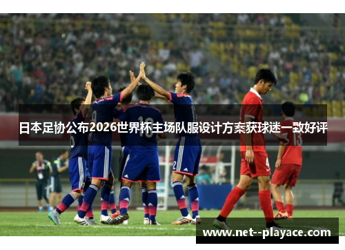 日本足协公布2026世界杯主场队服设计方案获球迷一致好评 日本足协公布2026世界杯主场队服设计方案获球迷一致好评