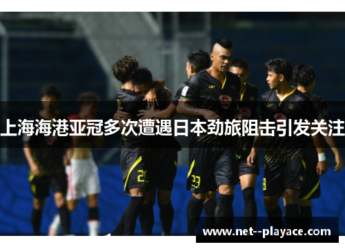 上海海港亚冠多次遭遇日本劲旅阻击引发关注 上海海港亚冠多次遭遇日本劲旅阻击引发关注