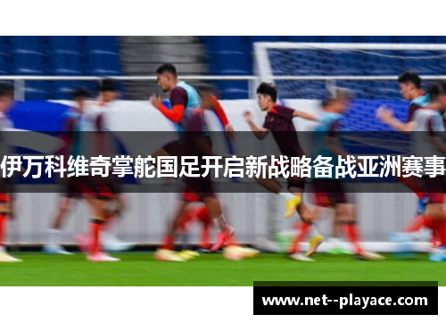 伊万科维奇掌舵国足开启新战略备战亚洲赛事