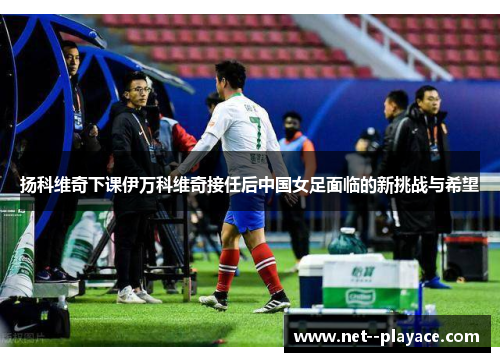 扬科维奇下课伊万科维奇接任后中国女足面临的新挑战与希望